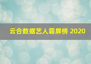 云合数据艺人霸屏榜 2020